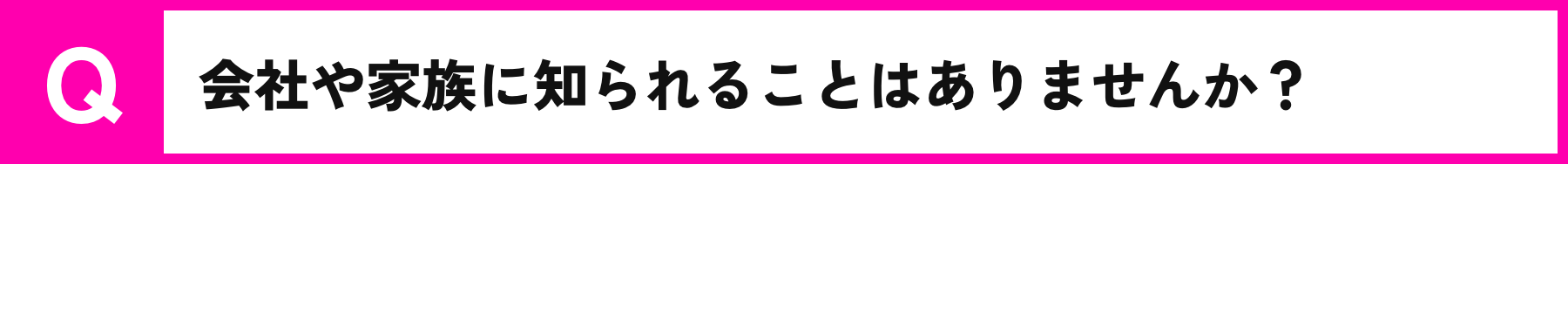 Q.会社や家族に知られることはありませんか？/A.情報が他社に漏れることはありません。またオンライン契約になりますので、ご自宅に書類が届くようなことはありません。